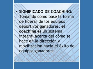 • SIGNIFICADO DE COACHING:
  Tomando como base la forma
  de liderar de los equipos
  deportivos ganadores, el
  coaching es un sistema
  integral acerca del cómo se
  hace en la dirección y
  movilización hacia el éxito de
  equipos ganadores
 