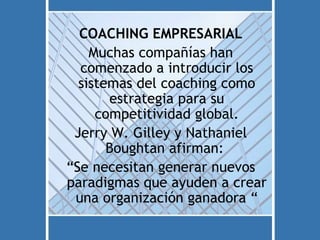 COACHING EMPRESARIAL
    Muchas compañías han
  comenzado a introducir los
  sistemas del coaching como
       estrategia para su
     competitividad global.
 Jerry W. Gilley y Nathaniel
       Boughtan afirman:
“Se necesitan generar nuevos
paradigmas que ayuden a crear
 una organización ganadora “
 