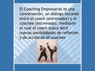 El Coaching Empresarial es una
conversación, un diálogo fecundo
entre el coach (entrenador) y el
coachee (entrenado), mediante
el cual el coach busca abrir
nuevas posibilidades de reflexión
y de acción en el coachee
 