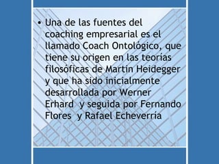 • Una de las fuentes del
  coaching empresarial es el
  llamado Coach Ontológico, que
  tiene su origen en las teorías
  filosóficas de Martin Heidegger
  y que ha sido inicialmente
  desarrollada por Werner
  Erhard y seguida por Fernando
  Flores y Rafael Echeverría
 