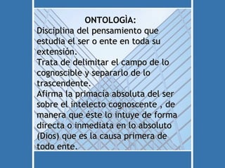 ONTOLOGÌA:
Disciplina del pensamiento que
estudia el ser o ente en toda su
extensión.
Trata de delimitar el campo de lo
cognoscible y separarlo de lo
trascendente.
Afirma la primacía absoluta del ser
sobre el intelecto cognoscente , de
manera que éste lo intuye de forma
directa o inmediata en lo absoluto
(Dios) que es la causa primera de
todo ente.
 