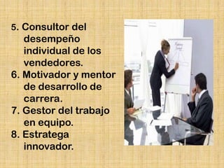 5. Consultor del
   desempeño
   individual de los
   vendedores.
6. Motivador y mentor
   de desarrollo de
   carrera.
7. Gestor del trabajo
   en equipo.
8. Estratega
   innovador.
 