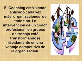 El Coaching está siendo
    aplicado cada vez
 más organizaciones de
        todo tipo. La
intervención de un coach
  profesional, en grupos
       de trabajo está
     transformándose
   rápidamente en una
  ventaja competitiva de
      la organización.
 