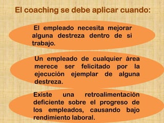 El coaching se debe aplicar cuando:

     El empleado necesita mejorar
    alguna destreza dentro de si
    trabajo.

     Un empleado de cualquier área
     merece ser felicitado por la
     ejecución ejemplar de alguna
     destreza.

    Existe    una   retroalimentación
    deficiente sobre el progreso de
    los empleados, causando bajo
    rendimiento laboral.
 