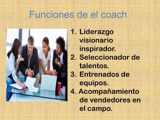 Funciones de el coach
        1. Liderazgo
           visionario
           inspirador.
        2. Seleccionador de
           talentos.
        3. Entrenados de
           equipos.
        4. Acompañamiento
           de vendedores en
           el campo.
 