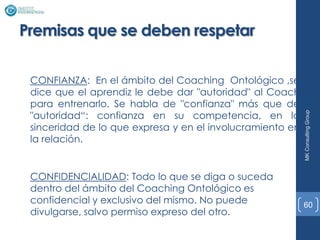 Premisas que se deben respetar

 CONFIANZA: En el ámbito del Coaching Ontológico ,se
 dice que el aprendiz le debe dar "autoridad" al Coach
 para entrenarlo. Se habla de "confianza" más que de
 "autoridad“: confianza en su competencia, en la




                                                           MK Consulting Group
 sinceridad de lo que expresa y en el involucramiento en
 la relación.


 CONFIDENCIALIDAD: Todo lo que se diga o suceda
 dentro del ámbito del Coaching Ontológico es
 confidencial y exclusivo del mismo. No puede              60
 divulgarse, salvo permiso expreso del otro.
 