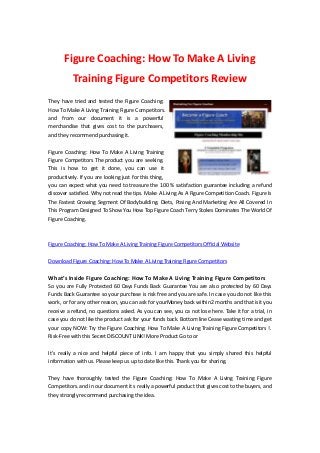 Figure Coaching: How To Make A Living
Training Figure Competitors Review
They have tried and tested the Figure Coaching:
How To Make A Living Training Figure Competitors.
and from our document it is a powerful
merchandise that gives cost to the purchasers,
and they recommend purchasing it.
Figure Coaching: How To Make A Living Training
Figure Competitors The product you are seeking.
This is how to get it done, you can use it
productively. If you are looking just for this thing,
you can expect what you need to treasure the 100 % satisfaction guarantee including a refund
discover satisfied. Why not read the tips. Make A Living As A Figure Competition Coach. Figure Is
The Fastest Growing Segment Of Bodybuilding. Diets, Posing And Marketing Are All Covered In
This Program Designed To Show You How Top Figure Coach Terry Stokes Dominates The World Of
Figure Coaching.
Figure Coaching: How To Make A Living Training Figure Competitors Official Website
Download Figure Coaching: How To Make A Living Training Figure Competitors
What’s Inside Figure Coaching: How To Make A Living Training Figure Competitors
So you are Fully Protected 60 Days Funds Back Guarantee You are also protected by 60 Days
Funds Back Guarantee so your purchase is risk free and you are safe. In case you do not like this
work, or for any other reason, you can ask for yourMoney back within2 months and that isit you
receive a refund, no questions asked. As you can see, you ca not lose here. Take it for a trial, in
case you do not like the product ask for your funds back. Bottom line Cease wasting time and get
your copy NOW: Try the Figure Coaching: How To Make A Living Training Figure Competitors !.
Risk-Free with this Secret DISCOUNT LINK! More Product Go to or
It’s really a nice and helpful piece of info. I am happy that you simply shared this helpful
information with us. Please keep us up to date like this. Thank you for sharing.
They have thoroughly tested the Figure Coaching: How To Make A Living Training Figure
Competitors. and in our document it s really a powerful product that gives cost to the buyers, and
they strongly recommend purchasing the idea.
 