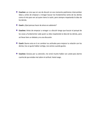 Coachee: yo creo que en vez de discutir en ese momento podríamos intercambiar
ideas y antes de empezar a renegar buscar los fundamentos tanto de los demás
como el mío para ver así quien tiene la razón, pero siempre respetando la idea de
los demás.
Coach: ¿Qué piensas hacer de ahora en adelante?
Coachee: Antes de empezar a renegar o a discutir tengo que buscar el porqué de
las cosas y fundamentar cada quien su idea respetando la idea de los demás, para
así llevar bien un debate y no una discusión.
Coach: Bueno esta en ti en cambiar tus actitudes para mejorar tu relación con los
demás, fue un gusto hablar contigo, nos vemos cuando gustes.
Coachee: Gracias por su atención, me sirvió mucho hablar con usted para darme
cuenta de que estaba mal sobre mi actitud. Hasta luego.
 