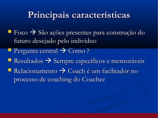 Principais característicasPrincipais características
 FocoFoco  São ações presentes para construção doSão ações presentes para construção do
futuro desejado pelo indivíduofuturo desejado pelo indivíduo
 Pergunta centralPergunta central  Como ?Como ?
 ResultadosResultados  Sempre específicos e mensuráveisSempre específicos e mensuráveis
 RelacionamentoRelacionamento  Coach é um facilitador noCoach é um facilitador no
processo de coaching do Coacheeprocesso de coaching do Coachee
 