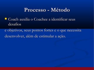 Processo - MétodoProcesso - Método
 Coach auxilia o Coachee a identificar seusCoach auxilia o Coachee a identificar seus
desafiosdesafios
e objetivos, seus pontos fortes e o que necessitae objetivos, seus pontos fortes e o que necessita
desenvolver, além de estimular a ação.desenvolver, além de estimular a ação.
 