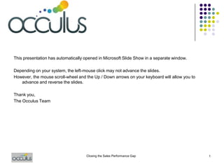 This presentation has automatically opened in Microsoft Slide Show in a separate window.
Depending on your system, the left-mouse click may not advance the slides.
However, the mouse scroll-wheel and the Up / Down arrows on your keyboard will allow you to
advance and reverse the slides.
Thank you,
The Occulus Team
Closing the Sales Performance Gap 1
 