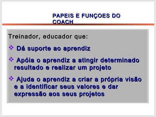 Treinador, educador que:Treinador, educador que:
 Dá suporte ao aprendizDá suporte ao aprendiz
 Apóia o aprendiz a atingir determinadoApóia o aprendiz a atingir determinado
resultado e realizar um projetoresultado e realizar um projeto
 Ajuda o aprendiz a criar a própria visãoAjuda o aprendiz a criar a própria visão
e a identificar seus valores e dare a identificar seus valores e dar
expressão aos seus projetosexpressão aos seus projetos
PAPEIS E FUNÇOES DOPAPEIS E FUNÇOES DO
COACHCOACH
 