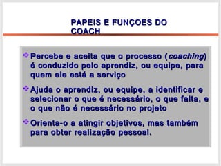 Percebe e aceita que o processo (Percebe e aceita que o processo ( coachingcoaching))
é conduzido pelo aprendiz, ou equipe, paraé conduzido pelo aprendiz, ou equipe, para
quem ele está a serviçoquem ele está a serviço
Ajuda o aprendiz, ou equipe, a identificar eAjuda o aprendiz, ou equipe, a identificar e
selecionar o que é necessário, o que falta, eselecionar o que é necessário, o que falta, e
o que não é necessário no projetoo que não é necessário no projeto
Orienta-o a atingir objetivos, mas tambémOrienta-o a atingir objetivos, mas também
para obter realizaçãopara obter realização pessoal.pessoal.
PAPEIS E FUNÇOES DOPAPEIS E FUNÇOES DO
COACHCOACH
 