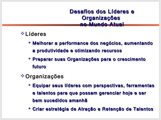 Líderes
 Melhorar a performance dos negócios, aumentandoMelhorar a performance dos negócios, aumentando
a produtividade e otimizando recursosa produtividade e otimizando recursos
 Preparar suas Organizações para o crescimentoPreparar suas Organizações para o crescimento
futurofuturo
Organizações
 Equipar seus líderes com perspectivas, ferramentasEquipar seus líderes com perspectivas, ferramentas
e talentos para que possam gerenciar hoje e sere talentos para que possam gerenciar hoje e ser
bem sucedidos amanhãbem sucedidos amanhã
 Criar estratégia de Atração e Retenção de TalentosCriar estratégia de Atração e Retenção de Talentos
Desafios dos Líderes eDesafios dos Líderes e
OrganizaçõesOrganizações
no Mundo Atualno Mundo Atual
 
