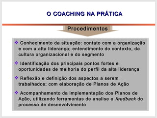O COACHING NA PRÁTICAO COACHING NA PRÁTICA
ProcedimentosProcedimentos
 Conhecimento da situação: contato com a organizaçãoConhecimento da situação: contato com a organização
e com a alta liderança; entendimento do contexto, dae com a alta liderança; entendimento do contexto, da
cultura organizacional e do segmentocultura organizacional e do segmento
 Identificação dos principais pontos fortes eIdentificação dos principais pontos fortes e
oportunidades de melhoria do perfil da alta liderançaoportunidades de melhoria do perfil da alta liderança
 Reflexão e definição dos aspectos a seremReflexão e definição dos aspectos a serem
trabalhados; com elaboração de Planos de Açãotrabalhados; com elaboração de Planos de Ação
 Acompanhamento da implementação dos Planos deAcompanhamento da implementação dos Planos de
Ação, utilizando ferramentas de analise eAção, utilizando ferramentas de analise e feedbackfeedback dodo
processo de desenvolvimentoprocesso de desenvolvimento
 