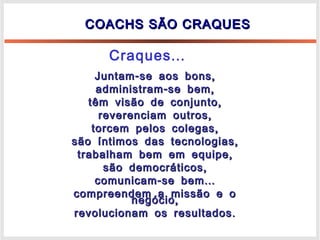 COACHS SÃO CRAQUESCOACHS SÃO CRAQUES
- ,Juntam se aos bons- ,Juntam se aos bons
- ,administram se bem- ,administram se bem
,têm visão de conjunto,têm visão de conjunto
,reverenciam outros,reverenciam outros
,torcem pelos colegas,torcem pelos colegas
,são íntimos das tecnologias,são íntimos das tecnologias
,trabalham bem em equipe,trabalham bem em equipe
,são democráticos,são democráticos
- ...comunicam se bem- ...comunicam se bem
compreendem a missão e ocompreendem a missão e o
,negócio,negócio
.revolucionam os resultados.revolucionam os resultados
...Craques
 