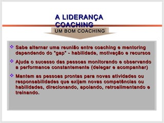 A LIDERANÇAA LIDERANÇA
COACHINGCOACHING
 Sabe alternar uma reunião entre coaching e mentoringSabe alternar uma reunião entre coaching e mentoring
dependendo do “gap” - habilidade, motivação e recursosdependendo do “gap” - habilidade, motivação e recursos
 Ajuda o sucesso das pessoas monitorando e observandoAjuda o sucesso das pessoas monitorando e observando
a performance constantemente (delegar e acompanhar)a performance constantemente (delegar e acompanhar)
 Mantem as pessoas prontas para novas atividades ouMantem as pessoas prontas para novas atividades ou
responsabilidades que exijam novas competências ouresponsabilidades que exijam novas competências ou
habilidades, direcionando, apoiando, retroalimentando ehabilidades, direcionando, apoiando, retroalimentando e
treinando.treinando.
UM BOM COACHINGUM BOM COACHING
 