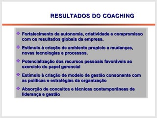 RESULTADOS DO COACHINGRESULTADOS DO COACHING
 Fortalecimento da autonomia, criatividade e compromissoFortalecimento da autonomia, criatividade e compromisso
com os resultados globais da empresa.com os resultados globais da empresa.
 Estímulo à criação de ambiente propício a mudanças,Estímulo à criação de ambiente propício a mudanças,
novas tecnologias e processos.novas tecnologias e processos.
 Potencialização dos recursos pessoais favoráveis aoPotencialização dos recursos pessoais favoráveis ao
exercício do papel gerencialexercício do papel gerencial
 Estímulo à criação de modelo de gestão consonante comEstímulo à criação de modelo de gestão consonante com
as políticas e estratégias da organizaçãoas políticas e estratégias da organização
 Absorção de conceitos e técnicas contemporâneas deAbsorção de conceitos e técnicas contemporâneas de
liderança e gestãoliderança e gestão
 