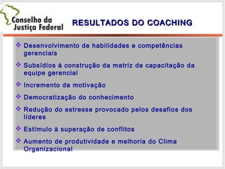RESULTADOS DO COACHINGRESULTADOS DO COACHING
 Desenvolvimento de habilidades e competências
gerenciais
 Subsídios à construção da matriz de capacitação da
equipe gerencial
 Incremento da motivação
 Democratização do conhecimento
 Redução do estresse provocado pelos desafios dos
líderes
 Estímulo à superação de conflitos
 Aumento de produtividade e melhoria do Clima
Organizacional
 