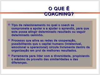 O QUE ÉO QUE É
COACHING?COACHING?
 Tipo de relacionamento no qual o coach seTipo de relacionamento no qual o coach se
compromete a apoiar e a ajudar o aprendiz, para quecompromete a apoiar e a ajudar o aprendiz, para que
este possa atingir determinado resultado ou seguireste possa atingir determinado resultado ou seguir
determinado caminho.determinado caminho.
 Processo que ativa as redes de cooperação,Processo que ativa as redes de cooperação,
possibilitando que o capital humano (intelectual,possibilitando que o capital humano (intelectual,
emocional e operacional) circule livremente dentro daemocional e operacional) circule livremente dentro da
organização em prol de melhores resultados.organização em prol de melhores resultados.
 Ferramenta para lidar com a diversidade, propiciandoFerramenta para lidar com a diversidade, propiciando
o máximo de proveito das similaridades e daso máximo de proveito das similaridades e das
diferenças.diferenças.
 