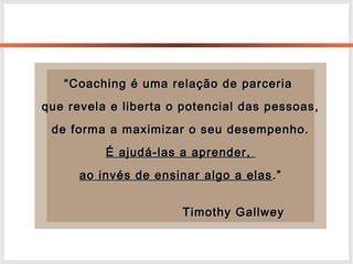 ““Coaching é uma relação de parceriaCoaching é uma relação de parceria
que revela e liberta o potencial das pessoas,que revela e liberta o potencial das pessoas,
de forma a maximizar o seu desempenho.de forma a maximizar o seu desempenho.
É ajudá-las a aprender,É ajudá-las a aprender,
ao invés de ensinar algo a elasao invés de ensinar algo a elas .”.”
Timothy GallweyTimothy Gallwey
 