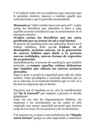 Y al traducir todo esto en conductas muy concretas que
le permitan resolver, mejorar o cambiar aquello que
venía haciendo y que le generaba incomodidad.
Momento 3: “¿Qué sentido tiene esto para mí?”, cuáles
serían los beneficios que obtendría si llevo a cabo
aquellas acciones (conductas) que se mencionaron en el
momento anterior.
¿Cuáles serían los beneficios que me estoy
perdiendo por no actuar de tal o cual forma?
El proceso de coaching tiene una aplicación directa en el
trabajo cotidiano, dado que se traduce en el
desempeño, acciones nuevas, en la generación
de nuevos hábitos para darle a la persona
nuevas realidades, nuevas formas de expresión
de su potencial.
Indudablemente, el proceso de coaching lo que también
pretende, es romper aquellas rutinas defensivas
que impiden que afloren las nuevas acciones
pensadas.
Aquí se pone a prueba la capacidad para salir de viejos
moldes, viejos paradigmas y creencias obsoletas que ya
no se adecuan, ni al momento histórico que se vive, ni a
las nuevas exigencias que se tienen.
Pareciera que el coaching no es, sino la manifestación
del “do it yourself” que empieza a pernear el mundo
globalizado.
Cada vez son más las Organizaciones Públicas, las
empresas y las asociaciones, en las cuales se está
exigiendo una mayor capacidad personal para hacerse
cargo de sus cosas, de sus procesos y de sus decisiones.
Y la empresa no es ajena a esta turbulencia del “Hágalo
usted mismo” porque se está empezando a confrontar
 