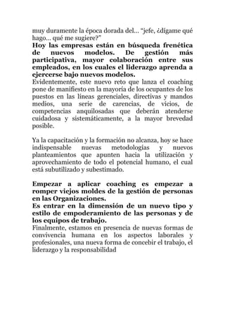 muy duramente la época dorada del… “jefe, ¿dígame qué
hago… qué me sugiere?”
Hoy las empresas están en búsqueda frenética
de nuevos modelos. De gestión más
participativa, mayor colaboración entre sus
empleados, en los cuales el liderazgo aprenda a
ejercerse bajo nuevos modelos.
Evidentemente, este nuevo reto que lanza el coaching
pone de manifiesto en la mayoría de los ocupantes de los
puestos en las líneas gerenciales, directivas y mandos
medios, una serie de carencias, de vicios, de
competencias anquilosadas que deberán atenderse
cuidadosa y sistemáticamente, a la mayor brevedad
posible.
Ya la capacitación y la formación no alcanza, hoy se hace
indispensable nuevas metodologías y nuevos
planteamientos que apunten hacia la utilización y
aprovechamiento de todo el potencial humano, el cual
está subutilizado y subestimado.
Empezar a aplicar coaching es empezar a
romper viejos moldes de la gestión de personas
en las Organizaciones.
Es entrar en la dimensión de un nuevo tipo y
estilo de empoderamiento de las personas y de
los equipos de trabajo.
Finalmente, estamos en presencia de nuevas formas de
convivencia humana en los aspectos laborales y
profesionales, una nueva forma de concebir el trabajo, el
liderazgo y la responsabilidad
 