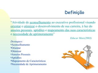 Definição
“Atividade de aconselhamento ao executivo profissional visando
orientar e otimizar o desenvolvimento de sua carreira, à luz do
anseios pessoais, aptidões e mapeamento das suas características
e necessidade de aprimoramento”
Educar Mais(2003)
Destaques:
•Aconselhamento
•Orientar
•Otimizar
•Anseios Pessoais
•Aptidões
•Mapeamento de Características
•Necessidade de Aprimoramento
 
