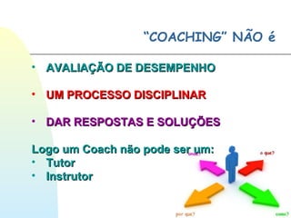 “COACHING” NÃO é
• AVALIAÇÃO DE DESEMPENHOAVALIAÇÃO DE DESEMPENHO
• UM PROCESSO DISCIPLINARUM PROCESSO DISCIPLINAR
• DAR RESPOSTAS E SOLUÇÕESDAR RESPOSTAS E SOLUÇÕES
Logo um Coach não pode ser um:Logo um Coach não pode ser um:
• TutorTutor
• InstrutorInstrutor
 