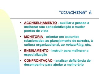 “COACHING” é
• ACONSELHAMENTO - auxiliar a pessoa a
melhorar sua conscientização e mudar
pontos de vista
• MONITORIA - orientar em assuntos
relacionados ao planejamento de carreira, à
cultura organizacional, ao networking, etc.
• ENSINAMENTO - instruir para melhorar a
especialização
• CONFRONTAÇÃO - analisar deficiência de
desempenho para ajudar a melhorá-lo
 