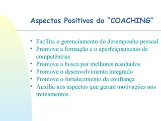 Aspectos Positivos do “COACHING”
• Facilita o gerenciamento do desempenho pessoal
• Promove a formação e o aperfeiçoamento de
competências
• Promove a busca por melhores resultados
• Promove o desenvolvimento integrado
• Promove o fortalecimento da confiança
• Auxilia nos aspectos que geram motivações nos
treinamentos
 