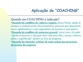 Aplicação do “COACHING”
Quando um COACHING é indicado?
•Quando há conflitos de valores e papéis: dessa forma, ajuda as
equipes a estabelecerem relacionamentos pessoais que funcionem
como aglutinadores e não separadores de pessoas e seus papéis.
•Quando há conflitos de natureza pessoal: nesse caso, ele pode
“ajudar as pessoas a alcançar uma vida mais feliz, serena, criativa,
plena e equilibrada” dentro ou fora da Empresa.
•Quando há situações criticas de toda ordem nos processos
decisórios da empresa
 
