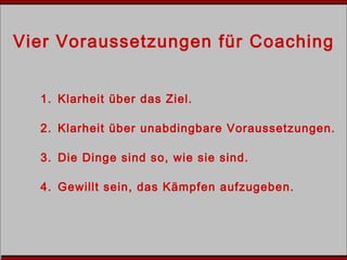Vier Voraussetzungen für Coaching
1. Klarheit über das Ziel.
2. Klarheit über unabdingbare Voraussetzungen.
3. Die Dinge sind so, wie sie sind.
4. Gewillt sein, das Kämpfen aufzugeben.
 