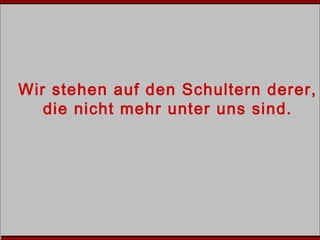 Wir stehen auf den Schultern derer,
die nicht mehr unter uns sind.
 