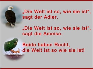 „Die Welt ist so, wie sie ist“,
sagt der Adler.
„Die Welt ist so, wie sie ist“,
sagt die Ameise.
Beide haben Recht,
die Welt ist so wie sie ist!
 