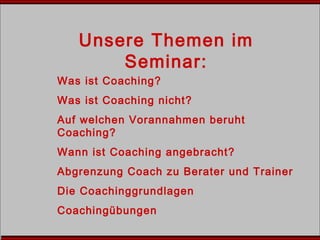 Unsere Themen im
Seminar:
Was ist Coaching?
Was ist Coaching nicht?
Auf welchen Vorannahmen beruht
Coaching?
Wann ist Coaching angebracht?
Abgrenzung Coach zu Berater und Trainer
Die Coachinggrundlagen
Coachingübungen
 
