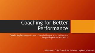 Coaching for Better
Performance
Developing Employees to over come challenges, so as to Face the
Tough Competition and Win !!
Srinivason, Chief Consultant – ConnectingDots, Chennai.
 