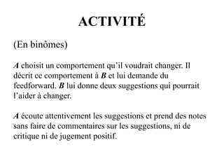 ACTIVITÉ
(En binômes)
A choisit un comportement qu’il voudrait changer. Il
décrit ce comportement à B et lui demande du
feedforward. B lui donne deux suggestions qui pourrait
l’aider à changer.
A écoute attentivement les suggestions et prend des notes
sans faire de commentaires sur les suggestions, ni de
critique ni de jugement positif.
 