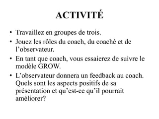ACTIVITÉ
• Travaillez en groupes de trois.
• Jouez les rôles du coach, du coaché et de
l’observateur.
• En tant que coach, vous essaierez de suivre le
modèle GROW.
• L’observateur donnera un feedback au coach.
Quels sont les aspects positifs de sa
présentation et qu’est-ce qu’il pourrait
améliorer?
 