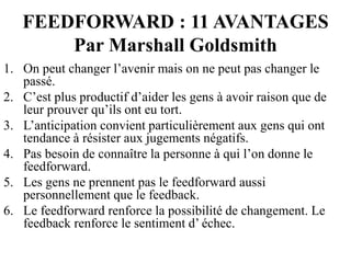 FEEDFORWARD : 11 AVANTAGES
Par Marshall Goldsmith
1. On peut changer l’avenir mais on ne peut pas changer le
passé.
2. C’est plus productif d’aider les gens à avoir raison que de
leur prouver qu’ils ont eu tort.
3. L’anticipation convient particulièrement aux gens qui ont
tendance à résister aux jugements négatifs.
4. Pas besoin de connaître la personne à qui l’on donne le
feedforward.
5. Les gens ne prennent pas le feedforward aussi
personnellement que le feedback.
6. Le feedforward renforce la possibilité de changement. Le
feedback renforce le sentiment d’ échec.
 
