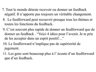 7. Tout le monde déteste recevoir ou donner un feedback
négatif. Il n’apporte pas toujours un véritable changement.
8. Le feedforward peut recouvrir presque tous les thèmes et
toutes les fonctions du feedback.
9. C’est souvent plus rapide de donner un feedforward que de
donner un feedback . “Voici 4 idées pour l’avenir. Je te prie
de les accepter dans un esprit positif…”
10. Le feedforward n’implique pas de supériorité de
jugement.
11. Les gens sont beaucoup plus à l’ écoute d’un feedforward
que d’un feedback.
 