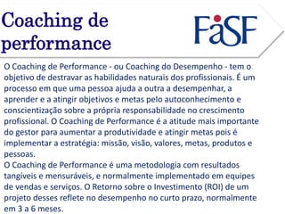 Coaching de 
performance 
O Coaching de Performance - ou Coaching do Desempenho - tem o 
objetivo de destravar as habilidades naturais dos profissionais. É um 
processo em que uma pessoa ajuda a outra a desempenhar, a 
aprender e a atingir objetivos e metas pelo autoconhecimento e 
conscientização sobre a própria responsabilidade no crescimento 
profissional. O Coaching de Performance é a atitude mais importante 
do gestor para aumentar a produtividade e atingir metas pois é 
implementar a estratégia: missão, visão, valores, metas, produtos e 
pessoas. 
O Coaching de Performance é uma metodologia com resultados 
tangíveis e mensuráveis, e normalmente implementado em equipes 
de vendas e serviços. O Retorno sobre o Investimento (ROI) de um 
projeto desses reflete no desempenho no curto prazo, normalmente 
em 3 a 6 meses. 
 