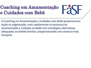 Coaching em Amamentação 
e Cuidados com Bebê 
O Coaching em Amamentação e Cuidados com Bebê proporcionará 
ajuda na organização, mais rapidamente no processo da 
amamentação e cuidados ao bebê com estratégias alternativas 
adequadas ao âmbito familiar, proporcionando uma vivencia mais 
tranquila. 
 