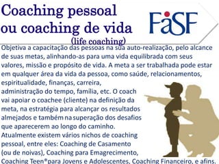 Coaching pessoal 
ou coaching de vida 
(life coaching) 
Objetiva a capacitação das pessoas na sua auto-realização, pelo alcance 
de suas metas, alinhando-as para uma vida equilibrada com seus 
valores, missão e propósito de vida. A meta a ser trabalhada pode estar 
em qualquer área da vida da pessoa, como saúde, relacionamentos, 
espiritualidade, finanças, carreira, 
administração do tempo, família, etc. O coach 
vai apoiar o coachee (cliente) na definição da 
meta, na estratégia para alcançar os resultados 
almejados e tambémna superação dos desafios 
que aparecerem ao longo do caminho. 
Atualmente existem vários nichos de coaching 
pessoal, entre eles: Coaching de Casamento 
(ou de noivas), Coaching para Emagrecimento, 
Coaching Teen®para Jovens e Adolescentes, Coaching Financeiro, e afins. 
 