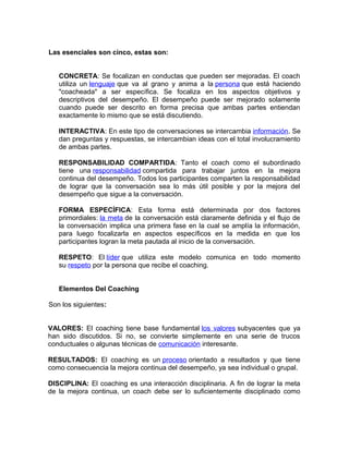 Las esenciales son cinco, estas son: 
CONCRETA: Se focalizan en conductas que pueden ser mejoradas. El coach 
utiliza un lenguaje que va al grano y anima a la persona que está haciendo 
"coacheada" a ser específica. Se focaliza en los aspectos objetivos y 
descriptivos del desempeño. El desempeño puede ser mejorado solamente 
cuando puede ser descrito en forma precisa que ambas partes entiendan 
exactamente lo mismo que se está discutiendo. 
INTERACTIVA: En este tipo de conversaciones se intercambia información. Se 
dan preguntas y respuestas, se intercambian ideas con el total involucramiento 
de ambas partes. 
RESPONSABILIDAD COMPARTIDA: Tanto el coach como el subordinado 
tiene una responsabilidad compartida para trabajar juntos en la mejora 
continua del desempeño. Todos los participantes comparten la responsabilidad 
de lograr que la conversación sea lo más útil posible y por la mejora del 
desempeño que sigue a la conversación. 
FORMA ESPECÍFICA: Esta forma está determinada por dos factores 
primordiales: la meta de la conversación está claramente definida y el flujo de 
la conversación implica una primera fase en la cual se amplía la información, 
para luego focalizarla en aspectos específicos en la medida en que los 
participantes logran la meta pautada al inicio de la conversación. 
RESPETO: El líder que utiliza este modelo comunica en todo momento 
su respeto por la persona que recibe el coaching. 
Elementos Del Coaching 
Son los siguientes: 
VALORES: El coaching tiene base fundamental los valores subyacentes que ya 
han sido discutidos. Si no, se convierte simplemente en una serie de trucos 
conductuales o algunas técnicas de comunicación interesante. 
RESULTADOS: El coaching es un proceso orientado a resultados y que tiene 
como consecuencia la mejora continua del desempeño, ya sea individual o grupal. 
DISCIPLINA: El coaching es una interacción disciplinaria. A fin de lograr la meta 
de la mejora continua, un coach debe ser lo suficientemente disciplinado como 
 