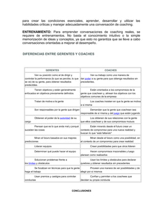 para crear las condiciones esenciales, aprender, desarrollar y utilizar las 
habilidades críticas y manejar adecuadamente una conversación de coaching. 
ENTRENAMIENTO: Para emprender conversaciones de coaching reales, se 
requiere de entrenamientos. No basta el conocimiento intuitivo o la simple 
memorización de ideas y conceptos, ya que esto no garantiza que se lleve a cabo 
conversaciones orientadas a mejorar el desempeño. 
DIFERENCIAS ENTRE GERENTES Y COACHES 
GERENTES COACHES 
Ven su posición como el de dirigir y 
controlar la performance (lo que se percibe, lo que 
se ve) de su gente, para obtener resultados 
predecibles. 
Ven su trabajo como una manera de 
dar poder a su gente para que obtenga resultados sin 
precedentes. 
Tienen objetivos y están generalmente 
enfocados en objetivos previamente definidos 
Están orientados a los compromisos de la 
gente que coachean y, alinean los objetivos con los 
objetivos comunes de la empresa 
Tratan de motiva a la gente Los coaches insisten en que la gente se motiva 
a si misma 
Son responsables por la gente que dirigen Demandan que la gente que coachean sea 
responsable de sí misma y del juego que están jugando 
Obtienen el poder de la autoridad de su 
cargo 
Los obtienen de sus relaciones con la gente 
que ellos coachean y de sus compromisos mutuos 
Piensan que es lo que anda mal y porqué 
suceden las cosas 
Están mirando desde el futuro crear un 
contexto de compromiso para una nueva realidad y 
buscan lo que “está faltando" 
Miran el futuro basados en sus mejores 
predicciones 
Miran desde el futuro como una posibilidad, en 
el contexto de un compromiso para crear realidad 
Lideran equipos Crean posibilidades para que otros lideren 
Determinan qué puede hacer el equipo Hacen compromisos irrazonables y luego 
planean como realizarlos 
Solucionan problemas frente a 
los límites y obstáculos 
Usan los límites y obstáculos para declarar 
quiebres y obtener resultados sin precedentes 
Se focalizan en técnicas para que la gente 
haga el trabajo 
Proveen una manera de ver posibilidades y de 
elegir por sí mismos 
Usan premios y castigos para controlar 
conductas 
Confían y permiten a los coachees que 
decidan su propia conducta 
CONCLUSIONES 
 