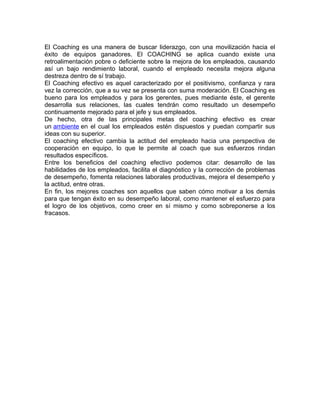 El Coaching es una manera de buscar liderazgo, con una movilización hacia el 
éxito de equipos ganadores. El COACHING se aplica cuando existe una 
retroalimentación pobre o deficiente sobre la mejora de los empleados, causando 
así un bajo rendimiento laboral, cuando el empleado necesita mejora alguna 
destreza dentro de sí trabajo. 
El Coaching efectivo es aquel caracterizado por el positivismo, confianza y rara 
vez la corrección, que a su vez se presenta con suma moderación. El Coaching es 
bueno para los empleados y para los gerentes, pues mediante éste, el gerente 
desarrolla sus relaciones, las cuales tendrán como resultado un desempeño 
continuamente mejorado para el jefe y sus empleados. 
De hecho, otra de las principales metas del coaching efectivo es crear 
un ambiente en el cual los empleados estén dispuestos y puedan compartir sus 
ideas con su superior. 
El coaching efectivo cambia la actitud del empleado hacia una perspectiva de 
cooperación en equipo, lo que le permite al coach que sus esfuerzos rindan 
resultados específicos. 
Entre los beneficios del coaching efectivo podemos citar: desarrollo de las 
habilidades de los empleados, facilita el diagnóstico y la corrección de problemas 
de desempeño, fomenta relaciones laborales productivas, mejora el desempeño y 
la actitud, entre otras. 
En fin, los mejores coaches son aquellos que saben cómo motivar a los demás 
para que tengan éxito en su desempeño laboral, como mantener el esfuerzo para 
el logro de los objetivos, como creer en sí mismo y como sobreponerse a los 
fracasos. 
 