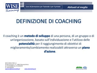Corsi di formazione per l’azienda e per il privato Abituati al meglio
AMBIENTE - SICUREZZA - QUALITA’- FORMAZIONE
AMBIENTE - SICUREZZA - QUALITA’- FORMAZIONE
WISE CONSULTING S.r.l.
Via del Consorzio n. 21 - 60015 Falconara M.ma
tel. 071/9188485 Fax: 071/9203379
P.I. 02472810429
segreteria@wiseconsulting.it www.wisetraining.net
Il coaching è un di una persona, di un gruppo o di
un’organizzazione, basato sull’individuazione e l’utilizzo delle
per il raggiungimento di obiettivi di
miglioramento/cambiamento realizzabili attraverso un
.
 