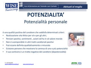 Corsi di formazione per l’azienda e per il privato Abituati al meglio
AMBIENTE - SICUREZZA - QUALITA’- FORMAZIONE
AMBIENTE - SICUREZZA - QUALITA’- FORMAZIONE
WISE CONSULTING S.r.l.
Via del Consorzio n. 21 - 60015 Falconara M.ma
tel. 071/9188485 Fax: 071/9203379
P.I. 02472810429
segreteria@wiseconsulting.it www.wisetraining.net
POTENZIALITA’
Potenzialità personale
è una qualità positiva del carattere che soddisfa determinati criteri:
• Realizzazione vita felice per sé e per gli altri;
• Pensieri positivi, sentimenti , azioni ed ha in sé valore morale
• Non è scomponibile in altri tratti caratteriali positivi
• Può essere definita qualitativamente e misurata
• Esistono persone che mostrano la carenza di una o più potenzialità
• Il suo contrario è un tratto negativo del carattere (depotenzialità)
 