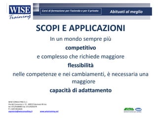 Corsi di formazione per l’azienda e per il privato Abituati al meglio
AMBIENTE - SICUREZZA - QUALITA’- FORMAZIONE
AMBIENTE - SICUREZZA - QUALITA’- FORMAZIONE
WISE CONSULTING S.r.l.
Via del Consorzio n. 21 - 60015 Falconara M.ma
tel. 071/9188485 Fax: 071/9203379
P.I. 02472810429
segreteria@wiseconsulting.it www.wisetraining.net
SCOPI E APPLICAZIONI
In un mondo sempre più
competitivo
e complesso che richiede maggiore
flessibilità
nelle competenze e nei cambiamenti, è necessaria una
maggiore
capacità di adattamento
 